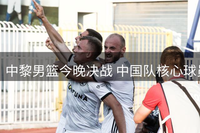 中黎男篮今晚决战 中国队核心球员状态解析