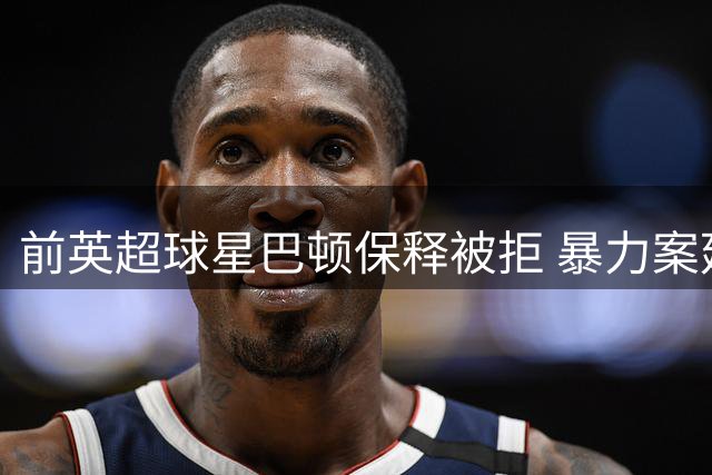 前英超球星巴顿保释被拒 暴力案延至明年3月审理