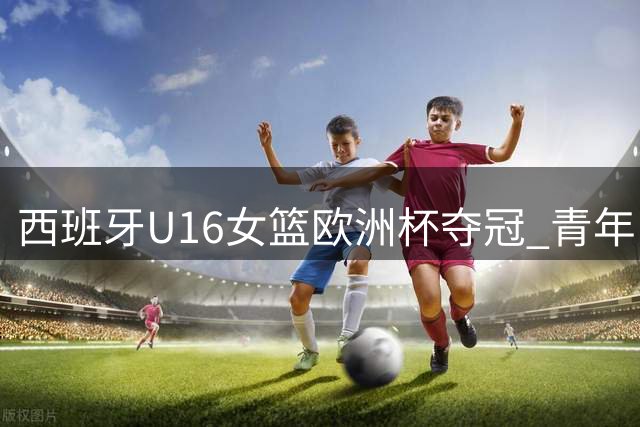 西班牙U16女篮欧洲杯夺冠 青年队连续20届赛事摘牌