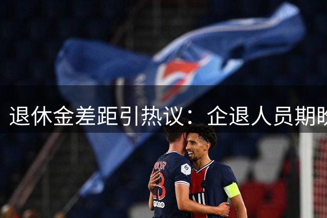 退休金差距引热议：企退人员期盼养老待遇更公平